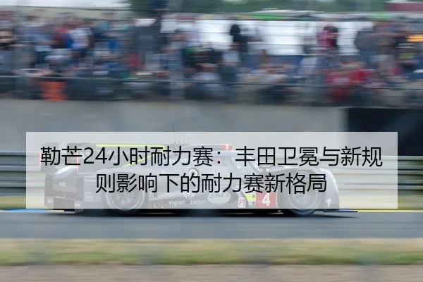 勒芒24小时耐力赛：丰田卫冕与新规则影响下的耐力赛新格局