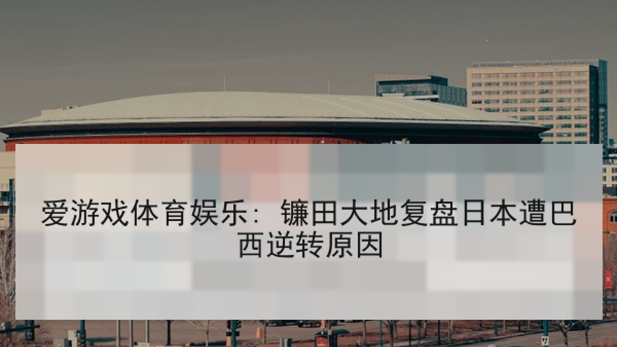 爱游戏体育娱乐: 镰田大地复盘日本遭巴西逆转原因