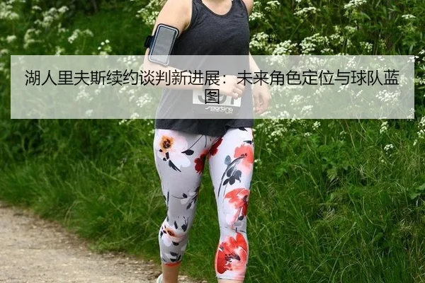 湖人里夫斯续约谈判新进展：未来角色定位与球队蓝图