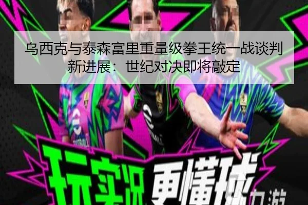 乌西克与泰森富里重量级拳王统一战谈判新进展：世纪对决即将敲定