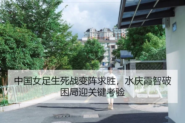 中国女足生死战变阵求胜，水庆霞智破困局迎关键考验
