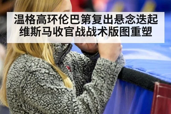 温格高环伦巴第复出悬念迭起 维斯马收官战战术版图重塑